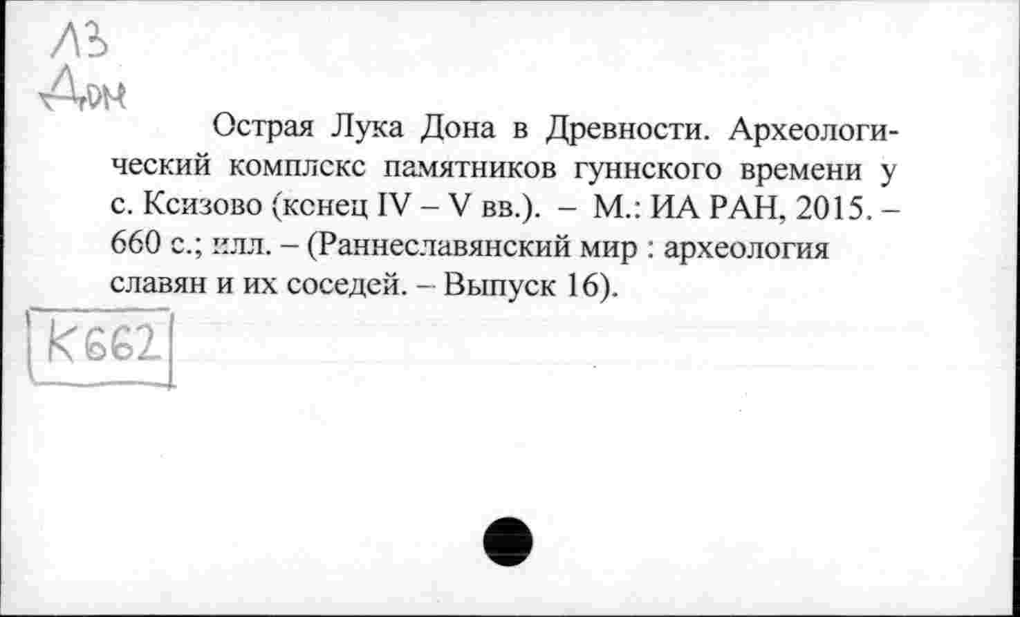 ﻿лъ
xArw
Острая Лука Дона в Древности. Археологический комплекс памятников гуннского времени у с. Ксизово (конец IV - V вв.). - М.: ИА РАН, 2015. -660 с.; илл. - (Раннеславянский мир : археология славян и их соседей. - Выпуск 16).
I keel